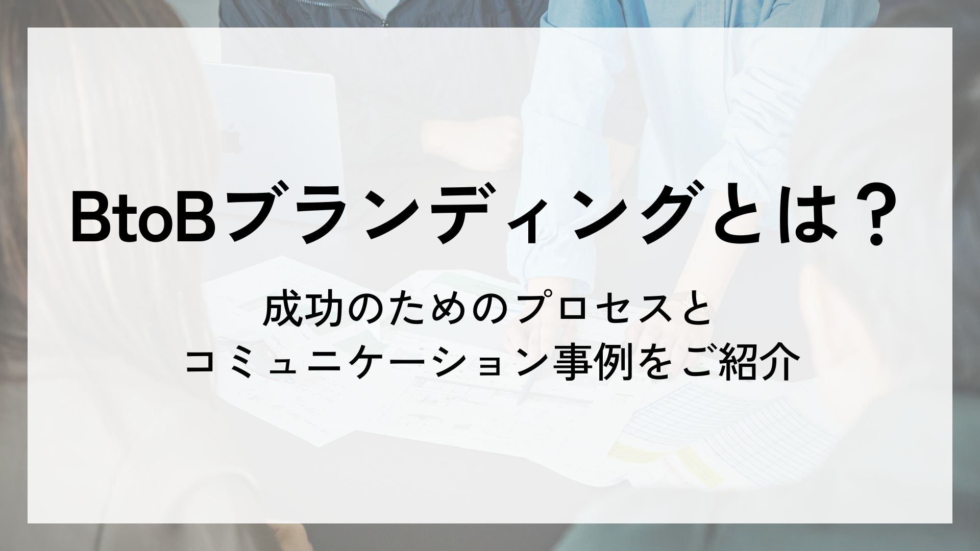 BtoBブランディングとは？成功のためのプロセスとコミュニケーション事例をご紹介